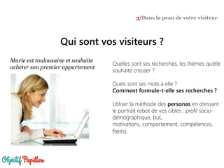Qui sont vos visiteurs ?
3/Dans la peau de votre visiteur
Marie est toulousaine et souhaite
acheter son premier appartement
Quelles sont ses recherches, les thèmes qu’elle
souhaite creuser ?
Quels sont ses mots à elle ?
Comment formule-t-elle ses recherches ?
Utiliser la méthode des personas en dressant
le portrait robot de vos cibles : profil socio-
démographique, but,
motivations, comportement, compétences,
freins.
 