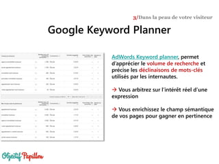Google Keyword Planner
3/Dans la peau de votre visiteur
AdWords Keyword planner, permet
d’apprécier le volume de recherche et
précise les déclinaisons de mots-clés
utilisés par les internautes.
 Vous arbitrez sur l’intérêt réel d’une
expression
 Vous enrichissez le champ sémantique
de vos pages pour gagner en pertinence
 