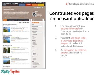 1. Une page répondant à un
besoin d'information de
l'internaute (quelle question se
pose-t-il ?)
2. Possédant une balise <title>
et une méta-description
uniques, répondant à la
recherche de l’internaute
4. Au message et au contenus
adaptés à la cible et ses
besoins
6/ Stratégie de contenus
Construisez vos pages
en pensant utilisateur
 