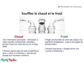 / Pages structurelles de votre site, depuis vos
segments stratégiques, jusqu’à vos pages de
transformation
/ Pensez long terme = Google donne une
« prime à l’antériorité »
/ De l’information ponctuelle : information à
valeur ajoutée, événements, actualités,
promos vivant sur votre site ou sur un blog
dédié
/ Pensez opportunités de trafic et bénéficiez
de la « prime à la fraîcheur » donnée par
Google aux nouveaux contenus
FroidChaud
Soufflez le chaud et le froid
6/ Stratégie de contenus
 