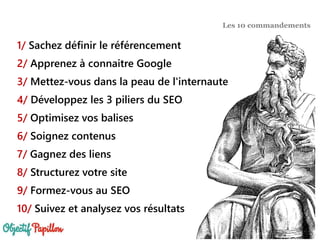 1/ Sachez définir le référencement
2/ Apprenez à connaitre Google
3/ Mettez-vous dans la peau de l'internaute
4/ Développez les 3 piliers du SEO
5/ Optimisez vos balises
6/ Soignez contenus
7/ Gagnez des liens
8/ Structurez votre site
9/ Formez-vous au SEO
10/ Suivez et analysez vos résultats
Les 10 commandements
 