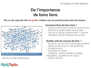 De l’importance
de bons liens
7/ Soignez vos RP digitales
Plus un site reçoit des liens de qualité, meilleur sera son positionnement dans les moteurs
Sans liens le web n’existerait pas…
Quelles sont les sources de liens ?
- Annuaires, sites de communiqués (peu qualitatif)
- Réseau de sites privés ou sites partenaires
- Echange de liens
- Achat de liens (risqué)
- Linkbaiting : contenus décalés, sondages,
infographies… (qualitatif et sans risque)
- Et pleins d’autres !
Comment faire de bons liens ?
- Choisir ses mots clefs et varier les ancres de liens
- Être dans le contenu éditorial d’une page
- Situé sur un site de confiance (trafic + autorité)
abordant la même thématique que la vôtre
 