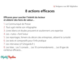 Efficaces pour susciter l’intérêt du lecteur
et obtenir des liens de valeur…
1. Le Communiqué de Presse
2. Tout sujet mérite son infographie
3. Livres blancs et études prouvent et soutiennent une expertise
4. Les « tutos » font fureur
5. Les reportages, l’envers du décors des entreprises, attisent la curiosité
6. Les tests et comparatifs pour l’info pratique
7. Les interviews (cf 52regards.fr )
8. Les listes : Les 5 conseils … Les 10 commandements … Les 8 type de
contenus efficaces…
7/ Soignez vos RP digitales
8 actions efficaces
 