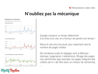 Google consacre un temps déterminé
à la visite d’un site, et a horreur de perdre son temps !
Mieux le site sera structuré, plus important sera le
nombre de pages visitées
De nombreux outils et réglages sont à effectuer :
sitemap / pagination / redirections, filtrage des pages
non pertinentes (par exemple, les pages intégrant des
critères de tri / de filtre dans un moteur de recherche),
…
N'oubliez pas la mécanique
8/ Structurez votre site
 