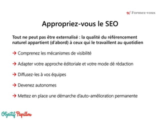 Tout ne peut pas être externalisé : la qualité du référencement
naturel appartient (d’abord) à ceux qui le travaillent au quotidien
 Comprenez les mécanismes de visibilité
 Adapter votre approche éditoriale et votre mode dé rédaction
 Diffusez-les à vos équipes
 Devenez autonomes
 Mettez en place une démarche d’auto-amélioration permanente
9/ Formez-vous
Appropriez-vous le SEO
 