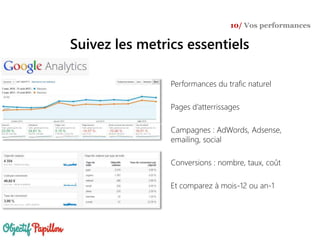 Performances du trafic naturel
Pages d’atterrissages
Campagnes : AdWords, Adsense,
emailing, social
Conversions : nombre, taux, coût
Et comparez à mois-12 ou an-1
Suivez les metrics essentiels
10/ Vos performances
 