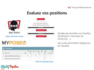 Evaluez vos positions
10/ Vos performances
Google personnalise vos résultats
(localisation, historique de
recherche, …)
Des outils permettent d’objectiver
les résultats.
https://seo-hero.ninja/
http://fr.myposeo.com/
 