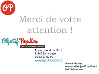 Merci de votre
attention !
1, rond-point de Flotis
31240 Saint-Jean
05 62 57 62 90
www.objectifpapillon.fr
Vincent Moreau
v.moreau@objectifpapillon.fr
@vin100moreau
 
