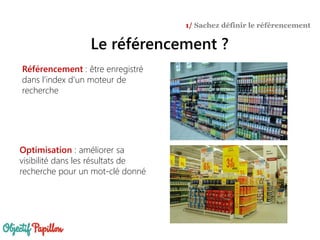 Le référencement ?
1/ Sachez définir le référencement
Référencement : être enregistré
dans l’index d’un moteur de
recherche
Optimisation : améliorer sa
visibilité dans les résultats de
recherche pour un mot-clé donné
 