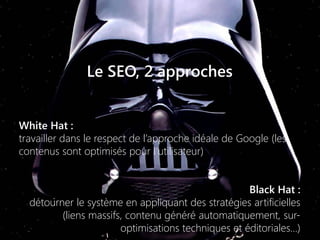 Le SEO, 2 approches
White Hat :
travailler dans le respect de l’approche idéale de Google (les
contenus sont optimisés pour l’utilisateur)
Black Hat :
détourner le système en appliquant des stratégies artificielles
(liens massifs, contenu généré automatiquement, sur-
optimisations techniques et éditoriales…)
 