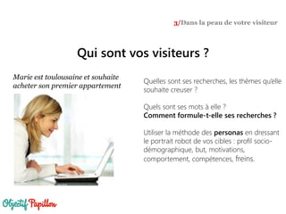Qui sont vos visiteurs ?
3/Dans la peau de votre visiteur
Marie est toulousaine et souhaite
acheter son premier appartement
Quelles sont ses recherches, les thèmes qu’elle
souhaite creuser ?
Quels sont ses mots à elle ?
Comment formule-t-elle ses recherches ?
Utiliser la méthode des personas en dressant
le portrait robot de vos cibles : profil socio-
démographique, but, motivations,
comportement, compétences, freins.
 