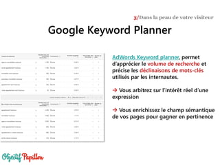 Google Keyword Planner
3/Dans la peau de votre visiteur
AdWords Keyword planner, permet
d’apprécier le volume de recherche et
précise les déclinaisons de mots-clés
utilisés par les internautes.
 Vous arbitrez sur l’intérêt réel d’une
expression
 Vous enrichissez le champ sémantique
de vos pages pour gagner en pertinence
 