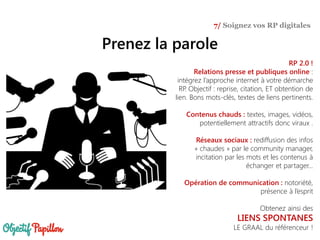 Prenez la parole
7/ Soignez vos RP digitales
RP 2.0 !
Relations presse et publiques online :
intégrez l’approche internet à votre démarche
RP. Objectif : reprise, citation, ET obtention de
lien. Bons mots-clés, textes de liens pertinents.
Contenus chauds : textes, images, vidéos,
potentiellement attractifs donc viraux .
Réseaux sociaux : rediffusion des infos
« chaudes » par le community manager,
incitation par les mots et les contenus à
échanger et partager…
Opération de communication : notoriété,
présence à l’esprit
Obtenez ainsi des
LIENS SPONTANES
LE GRAAL du référenceur !
 