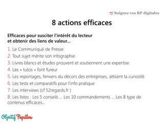 Efficaces pour susciter l’intérêt du lecteur
et obtenir des liens de valeur…
1. Le Communiqué de Presse
2. Tout sujet mérite son infographie
3. Livres blancs et études prouvent et soutiennent une expertise
4. Les « tutos » font fureur
5. Les reportages, l’envers du décors des entreprises, attisent la curiosité
6. Les tests et comparatifs pour l’info pratique
7. Les interviews (cf 52regards.fr )
8. Les listes : Les 5 conseils … Les 10 commandements … Les 8 type de
contenus efficaces…
7/ Soignez vos RP digitales
8 actions efficaces
 