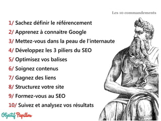 1/ Sachez définir le référencement
2/ Apprenez à connaitre Google
3/ Mettez-vous dans la peau de l'internaute
4/ Développez les 3 piliers du SEO
5/ Optimisez vos balises
6/ Soignez contenus
7/ Gagnez des liens
8/ Structurez votre site
9/ Formez-vous au SEO
10/ Suivez et analysez vos résultats
Les 10 commandements
 