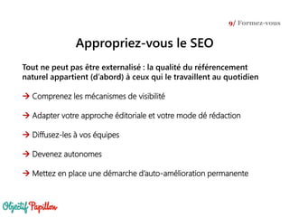 Tout ne peut pas être externalisé : la qualité du référencement
naturel appartient (d’abord) à ceux qui le travaillent au quotidien
 Comprenez les mécanismes de visibilité
 Adapter votre approche éditoriale et votre mode dé rédaction
 Diffusez-les à vos équipes
 Devenez autonomes
 Mettez en place une démarche d’auto-amélioration permanente
9/ Formez-vous
Appropriez-vous le SEO
 