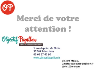 Merci de votre
attention !
1, rond-point de Flotis
31240 Saint-Jean
05 62 57 62 90
www.objectifpapillon.fr
Vincent Moreau
v.moreau@objectifpapillon.fr
@vin100moreau
 