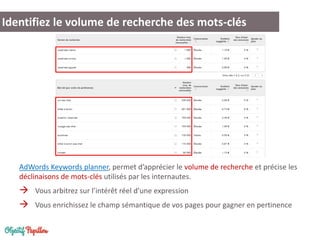 Identifiez le volume de recherche des mots-clés

AdWords Keywords planner, permet d’apprécier le volume de recherche et précise les
déclinaisons de mots-clés utilisés par les internautes.

 Vous arbitrez sur l’intérêt réel d’une expression
 Vous enrichissez le champ sémantique de vos pages pour gagner en pertinence

 