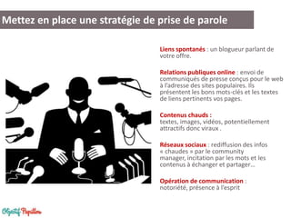 Mettez en place une stratégie de prise de parole
Liens spontanés : un blogueur parlant de
votre offre.

Relations publiques online : envoi de
communiqués de presse conçus pour le web
à l’adresse des sites populaires. Ils
présentent les bons mots-clés et les textes
de liens pertinents vos pages.
Contenus chauds :
textes, images, vidéos, potentiellement
attractifs donc viraux .
Réseaux sociaux : rediffusion des infos
« chaudes » par le community
manager, incitation par les mots et les
contenus à échanger et partager…
Opération de communication :
notoriété, présence à l’esprit

 