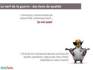 Le nerf de la guerre : des liens de qualité
> Annuaires, communiqués de
presse SEO, netlinking massif…

Ça eut payé

> Priorité est maintenant donnée aux liens de
qualité, spontanés, depuis des sites à forte
notoriété sur votre marché

 