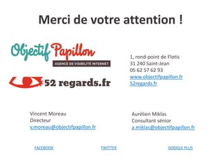 Merci de votre attention !
1, rond-point de Flotis
31 240 Saint-Jean
05 62 57 62 93
www.objectifpapillon.fr
52regards.fr

Vincent Moreau
Directeur
v.moreau@objectifpapillon.fr

FACEBOOK

Aurélien Miklas
Consultant sénior
a.miklas@objectifpapillon.fr

TWITTER

GOOGLE PLUS

 