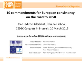 10 commandments for European consistency
          on the road to 2050
       Jean –Michel Glachant (Florence School)
     CEDEC Congress in Brussels, 20 March 2012

      Intervention based on THINK policy research report:

                    Project Leader Manfred Hafner
              Research Coordinator Leonardo Meeus
                    Research team Isabel Azevedo, Claudio Marcantonini,
                                  Jean-Michel Glachant
                   Project advisors Pantelis Capros, Christian von Hirschhausen
 