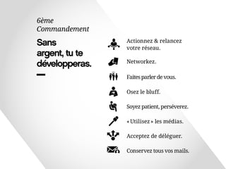 Sans 
argent, tu te 
développeras. 
6ème 
Commandement 
Networkez. 
Faites parler de vous. 
Osez le bluff. 
« Utilisez » les médias. 
Acceptez de déléguer. 
Conservez tous vos mails. 
Soyez patient, perséverez. 
Actionnez & relancez 
votre réseau. 
 