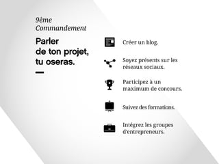 Parler 
de ton projet, 
tu oseras. 
9ème 
Commandement 
Soyez présents sur les 
réseaux sociaux. 
Participez à un 
maximum de concours. 
Intégrez les groupes 
d’entrepreneurs. 
Suivez des formations. 
Créer un blog. 
 