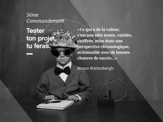 Tester 
ton projet, 
tu feras. 
5ème 
Commandement 
« Ce qui a de la valeur, 
c’est une idée testée, validée, 
chiffrée, mise dans une 
perspective chronologique, 
actionnable avec de bonnes 
chances de succès... » 
Bruno Wattenbergh 
 
