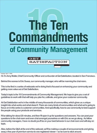 10
                  The Ten
               Commandments
                 of Community Management

Tuesday, April 7, 2009                                                                                        1

Hi. I'm Amy Muller, Chief Community Officer and co-founder at Get Satisfaction, located in San Francisco.

Behind the scenes is Eric Suesz, our community manager, who will be manning the chat room.

This is the first in a series of webcasts we're doing that is focused on enhancing your community and
getting more value out of Get Satisfaction.

Today's topic is the 10 Commandments of Community Management. We hope to give you a set of
guidelines to work with that will help you plan for, cultivate, and grow your customer community.

At Get Satisfaction we're in the middle of many thousands of communities, which gives us a unique
insight into what works and what doesn't. There are many kinds of communities and what we're going to
focus on in this series is customer communities. And specifically, how to use community to best support
the people using your products and services.

I'll be talking for about 20 minutes, and then I'll open it up for questions and answers. You can post your
questions to the chat room and even chat amongst yourselves or with Eric as we go along. As fellow
community managers, I have no doubt you'll be on your best behavior in our chat room and will stay on
topic.

Also, before the Q&A at the end of the webcast, we'll be making a couple of announcements and giving
away a free year of premium service to one registered viewer -- so be sure to stick around.
 
