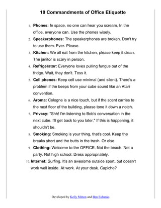 10 Commandments of Office Etiquette

 1.   Phones: In space, no one can hear you scream. In the
      office, everyone can. Use the phones wisely.
 2.   Speakerphones: The speakerphones are broken. Don't try
      to use them. Ever. Please.
 3.   Kitchen: We all eat from the kitchen, please keep it clean.
      The janitor is scary in person.
 4.   Refrigerator: Everyone loves pulling fungus out of the
      fridge. Wait, they don't. Toss it.
 5.   Cell phones: Keep cell use minimal (and silent). There's a
      problem if the beeps from your cube sound like an Atari
      convention.
 6.   Aroma: Cologne is a nice touch, but if the scent carries to
      the next floor of the building, please tone it down a notch.
 7.   Privacy: "Shh! I'm listening to Bob's conversation in the
      next cube. I'll get back to you later." If this is happening, it
      shouldn't be.
 8.   Smoking: Smoking is your thing, that's cool. Keep the
      breaks short and the butts in the trash. Or else.
 9.   Clothing: Welcome to the OFFICE. Not the beach. Not a
      party. Not high school. Dress appropriately.
10. Internet:   Surfing. It's an awesome outside sport, but doesn't
   work well inside. At work. At your desk. Capiche?




                  Developed by Kelly Mitton and Ben Eubanks
 