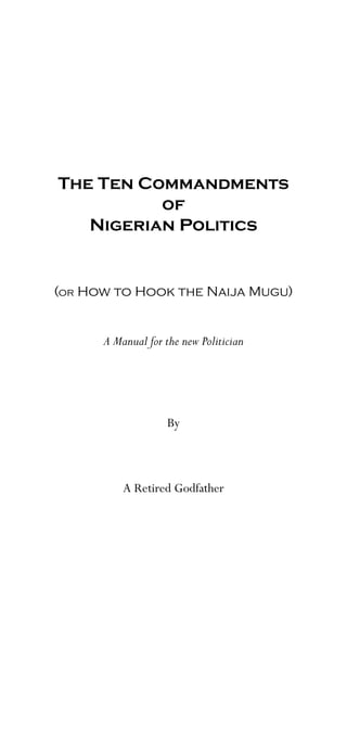 The Ten Commandments
          of
   Nigerian Politics


(or How to Hook the Naija Mugu)


      A Manual for the new Politician




                    By



          A Retired Godfather
 