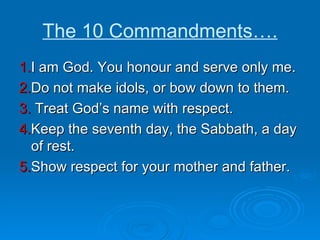 The 10 Commandments…. 1. I am God. You honour and serve only me. 2. Do not make idols, or bow down to them. 3.  Treat God’s name with respect. 4. Keep the seventh day, the Sabbath, a day of rest. 5. Show respect for your mother and father. 