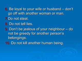 6.  Be loyal to your wife or husband – don’t go off with another woman or man. 7. Do not steal. 8.  Do not tell lies. 9.  Don’t be jealous of your neighbour – do not be greedy for another person’s belongings.  10.  Do not kill another human being. 