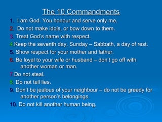 The 10 Commandments 1.  I am God. You honour and serve only me. 2.  Do not make idols, or bow down to them. 3.  Treat God’s name with respect. 4. Keep the seventh day, Sunday – Sabbath, a day of rest. 5.  Show respect for your mother and father. 6.  Be loyal to your wife or husband – don’t go off with another woman or man. 7. Do not steal. 8.  Do not tell lies. 9.  Don’t be jealous of your neighbour – do not be greedy for another person’s belongings.  10.  Do not kill another human being. 