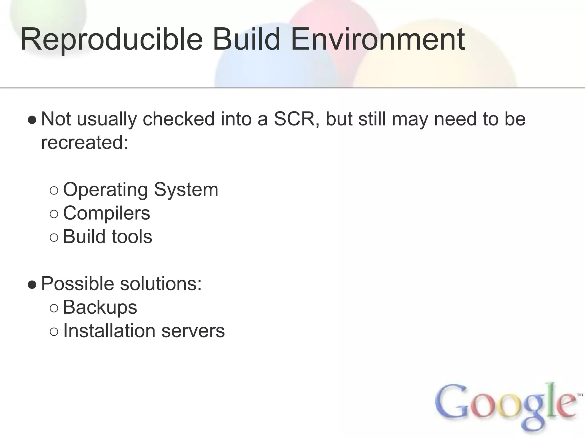 Reproducible Build Environment
● Not usually checked into a SCR, but still may need to be
recreated:
○ Operating System
○ Compilers
○ Build tools
● Possible solutions:
○ Backups
○ Installation servers

 