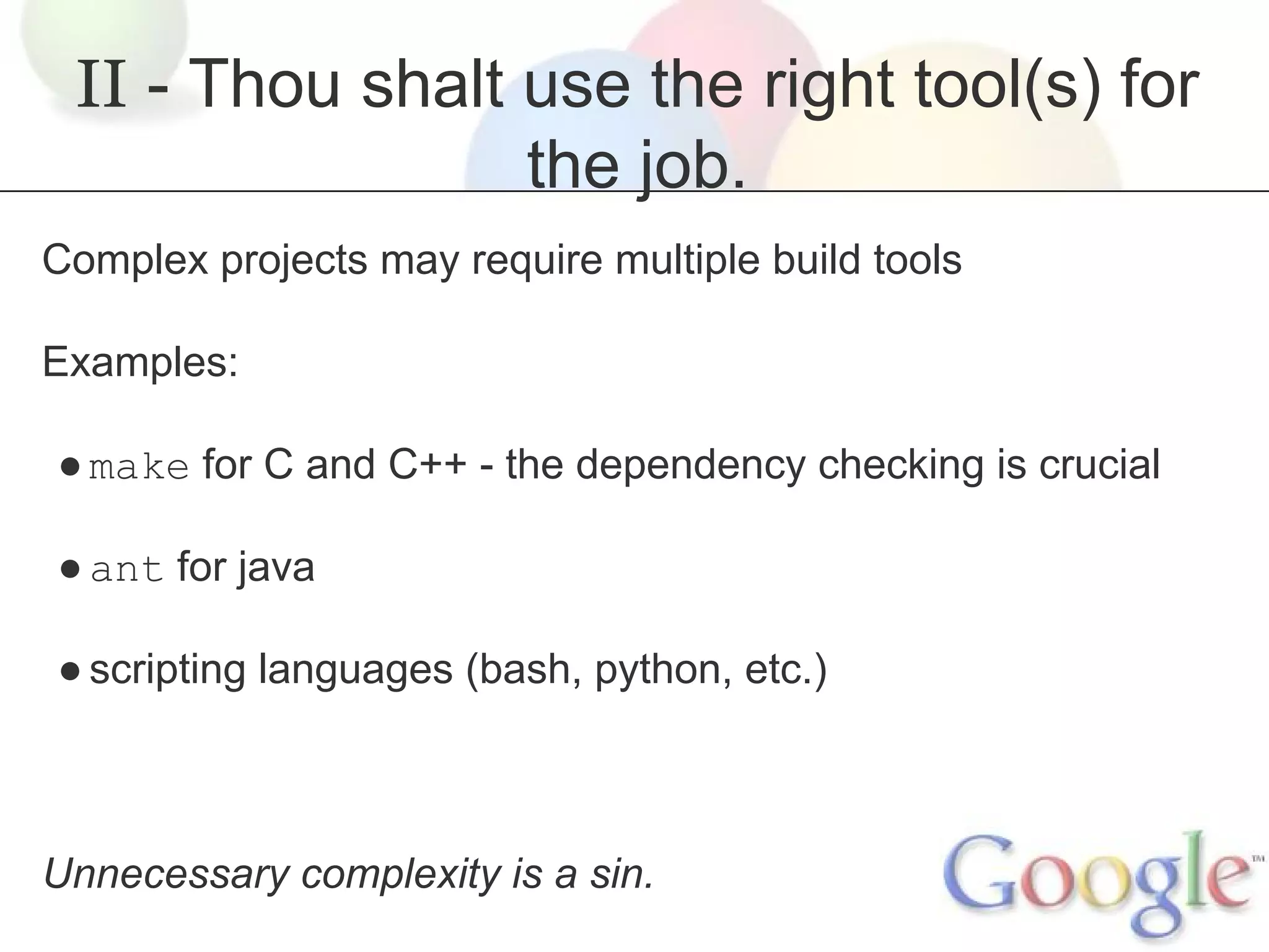 II - Thou shalt use the right tool(s) for
the job.
Complex projects may require multiple build tools
Examples:
● make for C and C++ - the dependency checking is crucial
● ant for java
● scripting languages (bash, python, etc.)

Unnecessary complexity is a sin.

 