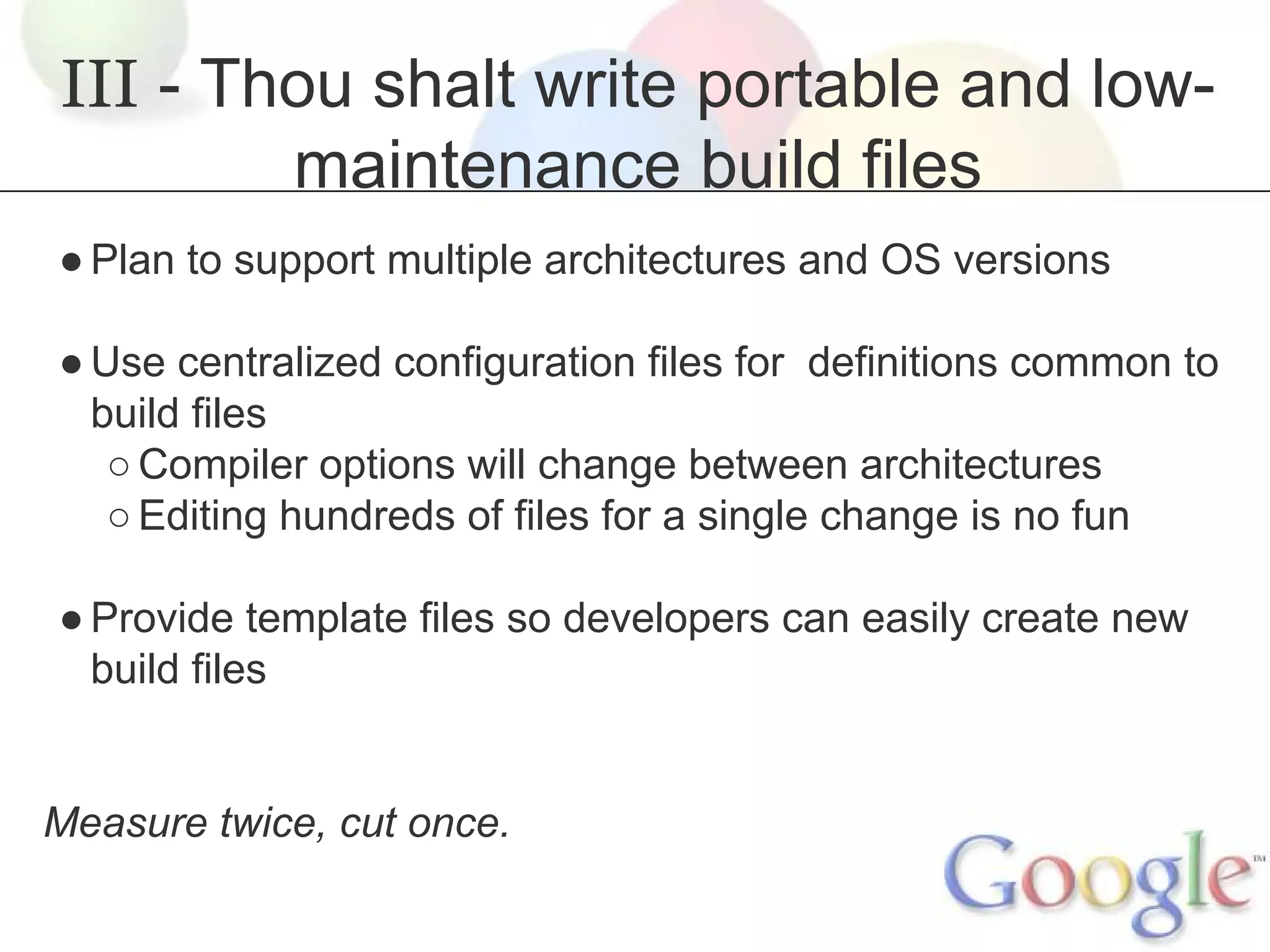 III - Thou shalt write portable and lowmaintenance build files
● Plan to support multiple architectures and OS versions
● Use centralized configuration files for definitions common to
build files
○ Compiler options will change between architectures
○ Editing hundreds of files for a single change is no fun
● Provide template files so developers can easily create new
build files

Measure twice, cut once.

 
