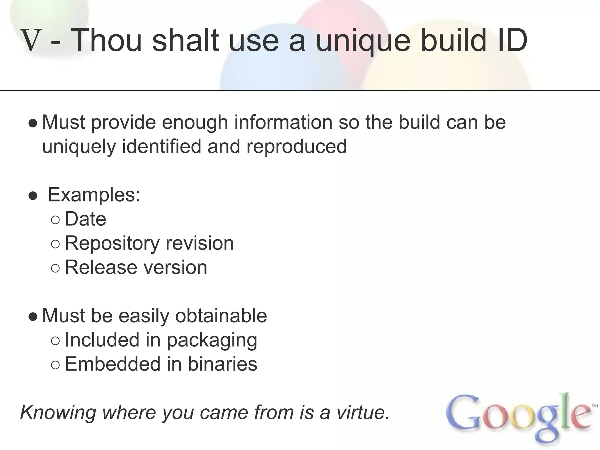 V - Thou shalt use a unique build ID
● Must provide enough information so the build can be
uniquely identified and reproduced
● Examples:
○ Date
○ Repository revision
○ Release version
● Must be easily obtainable
○ Included in packaging
○ Embedded in binaries
Knowing where you came from is a virtue.

 