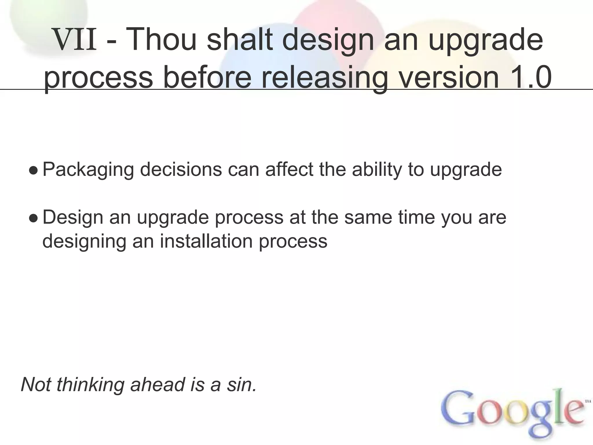 VII - Thou shalt design an upgrade
process before releasing version 1.0
● Packaging decisions can affect the ability to upgrade
● Design an upgrade process at the same time you are
designing an installation process

Not thinking ahead is a sin.

 