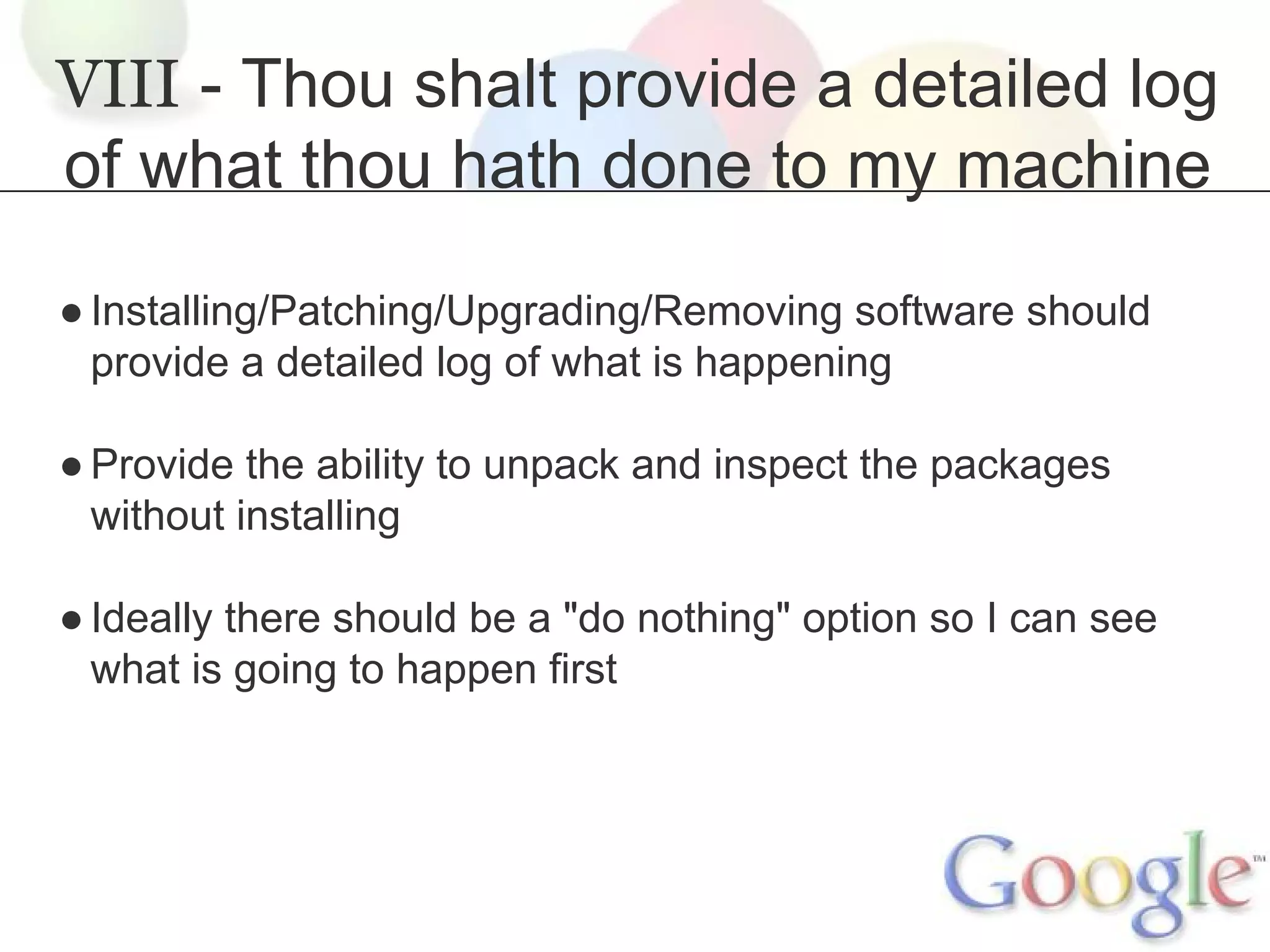 VIII - Thou shalt provide a detailed log
of what thou hath done to my machine
● Installing/Patching/Upgrading/Removing software should
provide a detailed log of what is happening
● Provide the ability to unpack and inspect the packages
without installing
● Ideally there should be a "do nothing" option so I can see
what is going to happen first

 