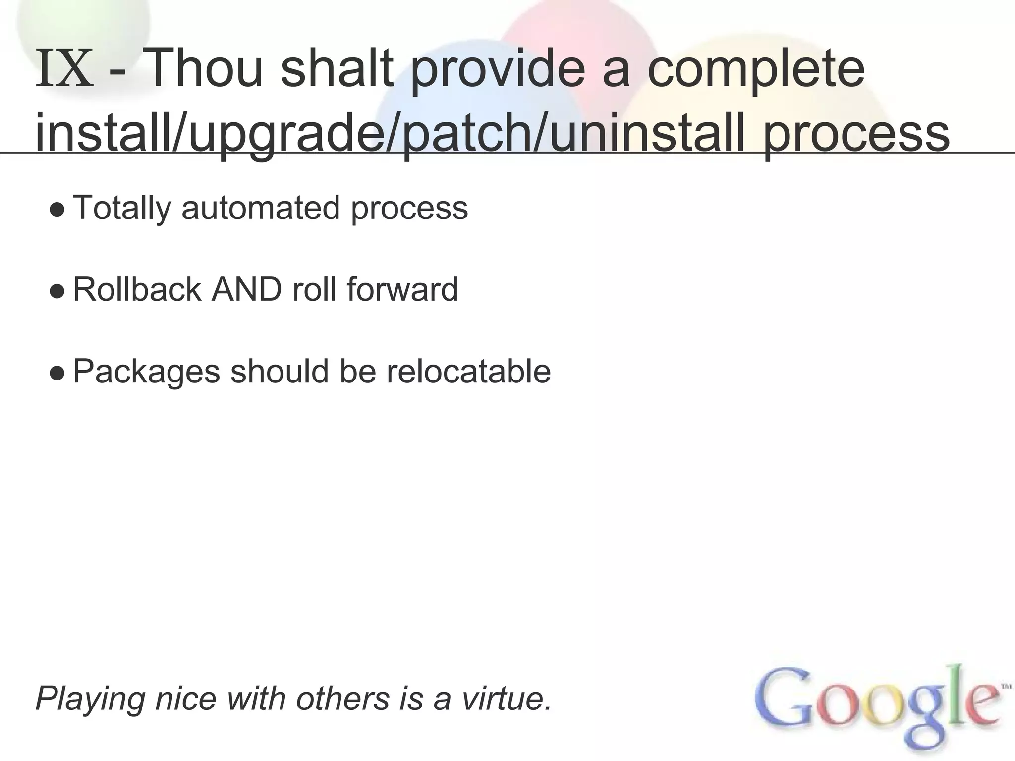 IX - Thou shalt provide a complete
install/upgrade/patch/uninstall process
● Totally automated process
● Rollback AND roll forward
● Packages should be relocatable

Playing nice with others is a virtue.

 