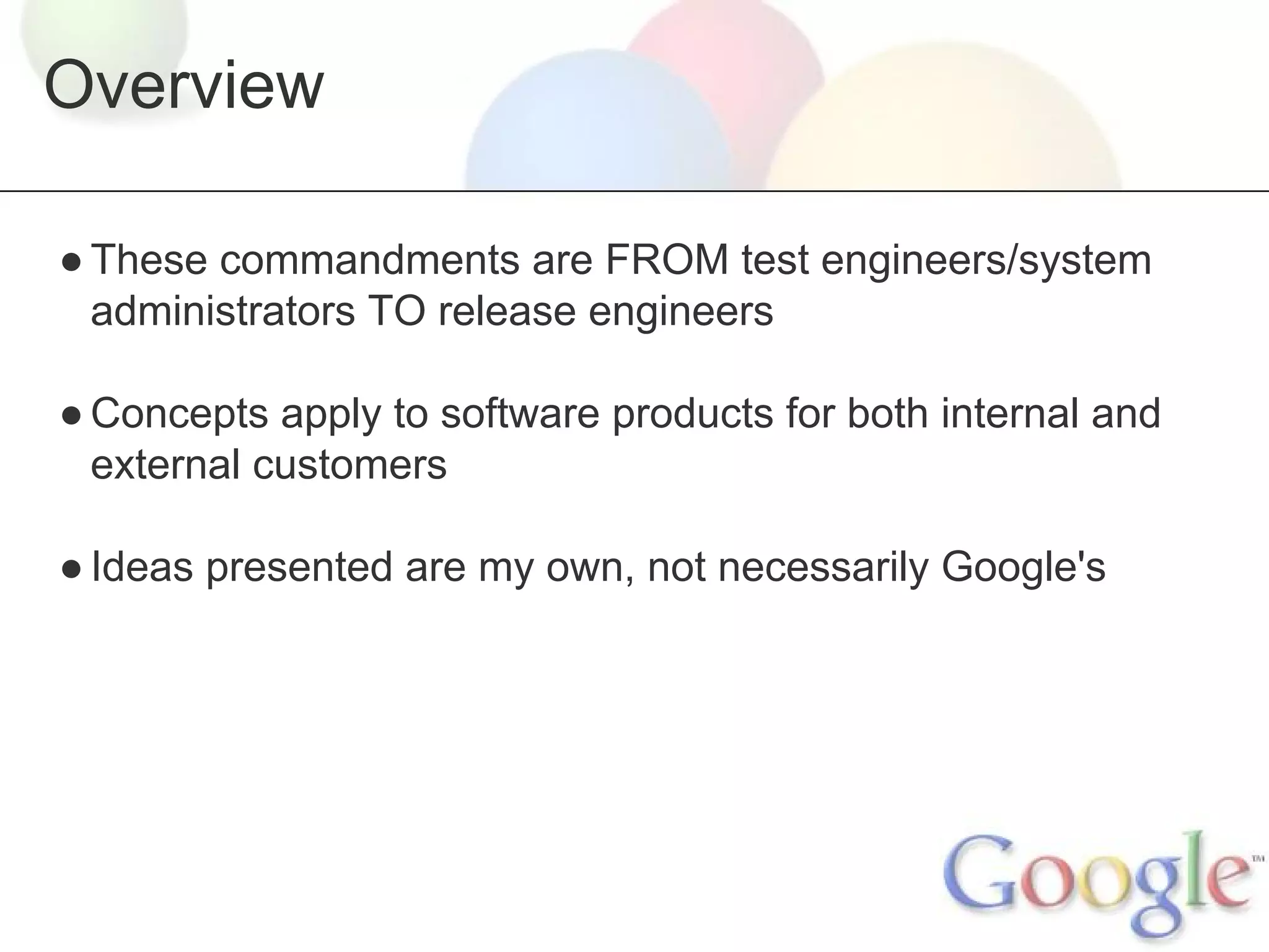 Overview
● These commandments are FROM test engineers/system
administrators TO release engineers
● Concepts apply to software products for both internal and
external customers
● Ideas presented are my own, not necessarily Google's

 