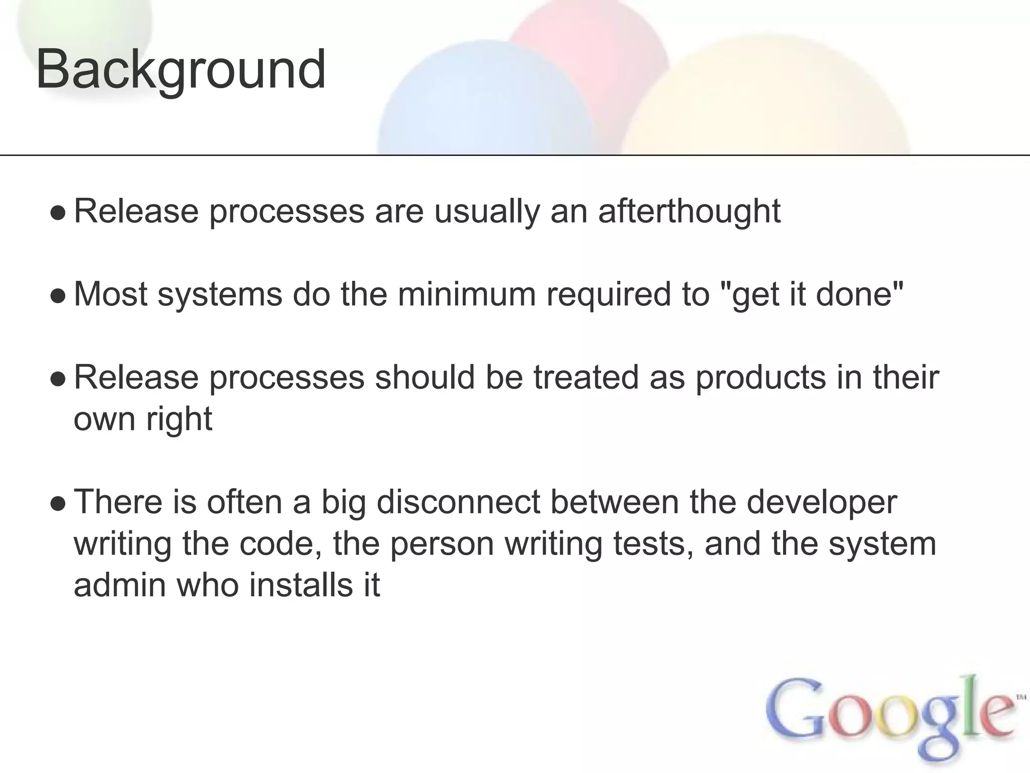 Background
● Release processes are usually an afterthought
● Most systems do the minimum required to "get it done"
● Release processes should be treated as products in their
own right
● There is often a big disconnect between the developer
writing the code, the person writing tests, and the system
admin who installs it

 
