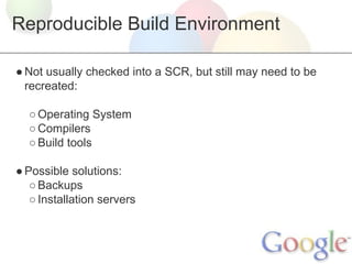 Reproducible Build Environment
● Not usually checked into a SCR, but still may need to be
recreated:
○ Operating System
○ Compilers
○ Build tools
● Possible solutions:
○ Backups
○ Installation servers

 