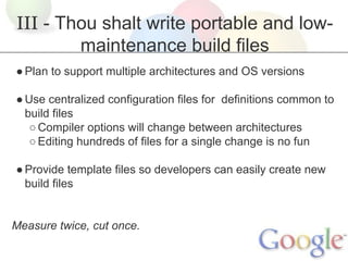III - Thou shalt write portable and lowmaintenance build files
● Plan to support multiple architectures and OS versions
● Use centralized configuration files for definitions common to
build files
○ Compiler options will change between architectures
○ Editing hundreds of files for a single change is no fun
● Provide template files so developers can easily create new
build files

Measure twice, cut once.

 