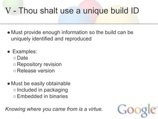 V - Thou shalt use a unique build ID
● Must provide enough information so the build can be
uniquely identified and reproduced
● Examples:
○ Date
○ Repository revision
○ Release version
● Must be easily obtainable
○ Included in packaging
○ Embedded in binaries
Knowing where you came from is a virtue.

 