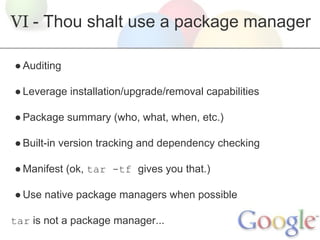 VI - Thou shalt use a package manager
● Auditing
● Leverage installation/upgrade/removal capabilities
● Package summary (who, what, when, etc.)
● Built-in version tracking and dependency checking
● Manifest (ok, tar -tf gives you that.)
● Use native package managers when possible
tar is not a package manager...

 