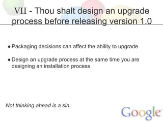 VII - Thou shalt design an upgrade
process before releasing version 1.0
● Packaging decisions can affect the ability to upgrade
● Design an upgrade process at the same time you are
designing an installation process

Not thinking ahead is a sin.

 