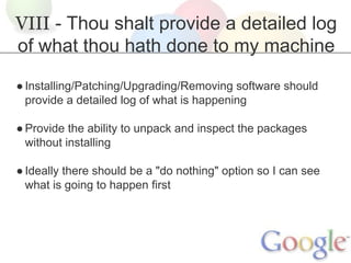 VIII - Thou shalt provide a detailed log
of what thou hath done to my machine
● Installing/Patching/Upgrading/Removing software should
provide a detailed log of what is happening
● Provide the ability to unpack and inspect the packages
without installing
● Ideally there should be a "do nothing" option so I can see
what is going to happen first

 